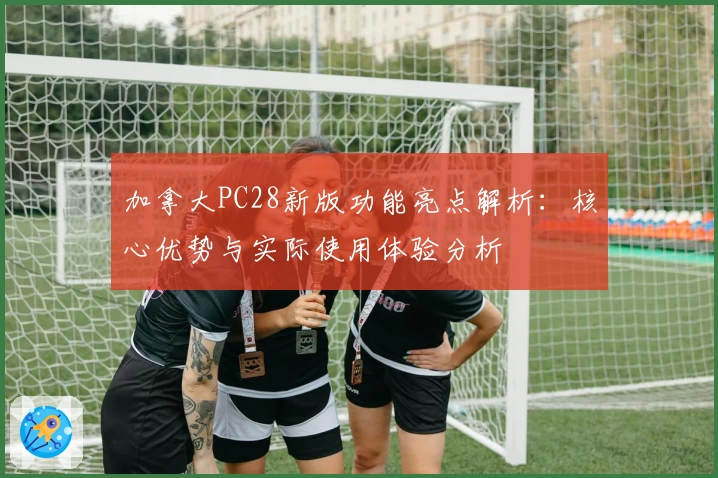 加拿大PC28新版功能亮点解析：核心优势与实际使用体验分析