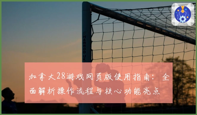加拿大28游戏网页版使用指南：全面解析操作流程与核心功能亮点